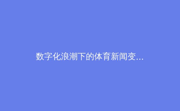 数字化浪潮下的体育新闻变革：从实时报道到沉浸式体验的深度剖析