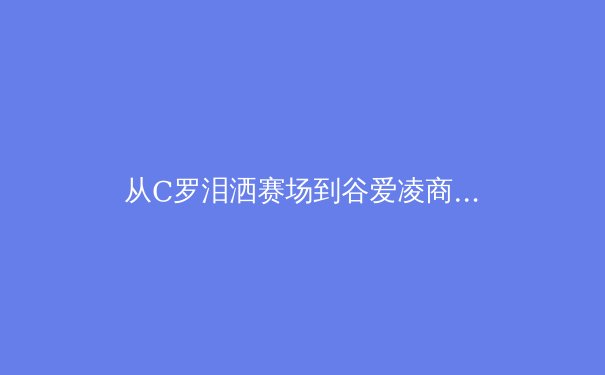 从C罗泪洒赛场到谷爱凌商业帝国：体育明星个人品牌价值的深度解构