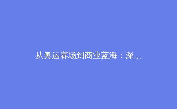 从奥运赛场到商业蓝海：深度解析现代体育产业的变革与机遇 - 4